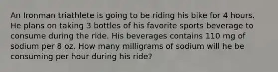 An Ironman triathlete is going to be riding his bike for 4 hours. He plans on taking 3 bottles of his favorite sports beverage to consume during the ride. His beverages contains 110 mg of sodium per 8 oz. How many milligrams of sodium will he be consuming per hour during his ride?