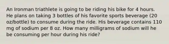 An Ironman triathlete is going to be riding his bike for 4 hours. He plans on taking 3 bottles of his favorite sports beverage (20 oz/bottle) to consume during the ride. His beverage contains 110 mg of sodium per 8 oz. How many milligrams of sodium will he be consuming per hour during his ride?