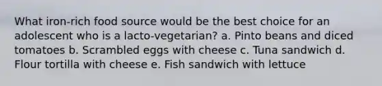 What iron-rich food source would be the best choice for an adolescent who is a lacto-vegetarian? a. Pinto beans and diced tomatoes b. Scrambled eggs with cheese c. Tuna sandwich d. Flour tortilla with cheese e. Fish sandwich with lettuce