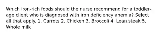 Which iron-rich foods should the nurse recommend for a toddler-age client who is diagnosed with iron deficiency anemia? Select all that apply. 1. Carrots 2. Chicken 3. Broccoli 4. Lean steak 5. Whole milk