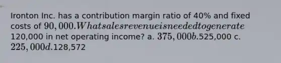 Ironton Inc. has a contribution margin ratio of 40% and fixed costs of 90,000. What sales revenue is needed to generate120,000 in net operating income? a. 375,000 b.525,000 c. 225,000 d.128,572