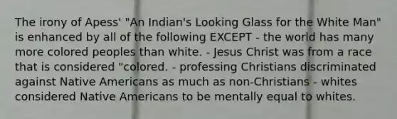 The irony of Apess' "An Indian's Looking Glass for the White Man" is enhanced by all of the following EXCEPT - the world has many more colored peoples than white. - Jesus Christ was from a race that is considered "colored. - professing Christians discriminated against Native Americans as much as non-Christians - whites considered Native Americans to be mentally equal to whites.