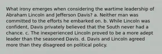 What irony emerges when considering the wartime leadership of Abraham Lincoln and Jefferson Davis? a. Neither man was committed to the efforts he embarked on. b. While Lincoln was confident, Davis privately believed that the South never had a chance. c. The inexperienced Lincoln proved to be a more adept leader than the seasoned Davis. d. Davis and Lincoln agreed more than they disagreed on political policy.