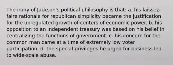 The irony of Jackson's political philosophy is that: a. his laissez-faire rationale for republican simplicity became the justification for the unregulated growth of centers of economic power. b. his opposition to an independent treasury was based on his belief in centralizing the functions of government. c. his concern for the common man came at a time of extremely low voter participation. d. the special privileges he urged for business led to wide-scale abuse.