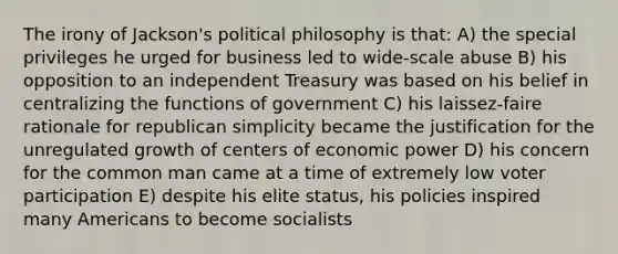 The irony of Jackson's political philosophy is that: A) the special privileges he urged for business led to wide-scale abuse B) his opposition to an independent Treasury was based on his belief in centralizing the functions of government C) his laissez-faire rationale for republican simplicity became the justification for the unregulated growth of centers of economic power D) his concern for the common man came at a time of extremely low voter participation E) despite his elite status, his policies inspired many Americans to become socialists