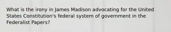 What is the irony in James Madison advocating for the United States Constitution's federal system of government in the Federalist Papers?