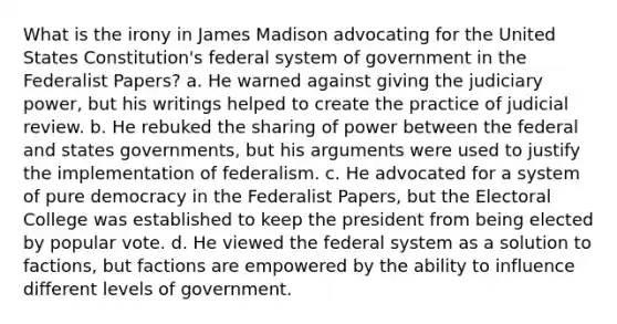 What is the irony in James Madison advocating for the United States Constitution's federal system of government in the Federalist Papers? a. He warned against giving the judiciary power, but his writings helped to create the practice of judicial review. b. He rebuked the sharing of power between the federal and states governments, but his arguments were used to justify the implementation of federalism. c. He advocated for a system of pure democracy in the Federalist Papers, but the Electoral College was established to keep the president from being elected by popular vote. d. He viewed the federal system as a solution to factions, but factions are empowered by the ability to influence different levels of government.