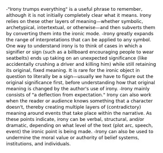 -"Irony trumps everything" is a useful phrase to remember, although it is not initially completely clear what it means. Irony relies on these other layers of meaning—whether symbolic, archetypical, intertextual, or otherwise—and then subverts them by converting them into the ironic mode. -Irony greatly expands the range of interpretations that can be applied to any symbol. One way to understand irony is to think of cases in which a signifier or sign (such as a billboard encouraging people to wear seatbelts) ends up taking on an unexpected significance (like accidentally crushing a driver and killing him) while still retaining its original, fixed meaning. It is rare for the ironic object in question to literally be a sign—usually we have to figure out the original significance first, before understanding how that original meaning is changed by the author's use of irony. -Irony mainly consists of "a deflection from expectation." Irony can also work when the reader or audience knows something that a character doesn't, thereby creating multiple layers of (contradictory) meaning around events that take place within the narrative. As these points indicate, irony can be verbal, structural, and/or dramatic, depending on what level of the text (plot arc, speech, event) the ironic point is being made. -Irony can also be used to undermine the moral value or authority of belief systems, institutions, and individuals.