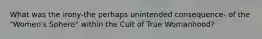 What was the irony-the perhaps unintended consequence- of the "Women's Sphere" within the Cult of True Womanhood?