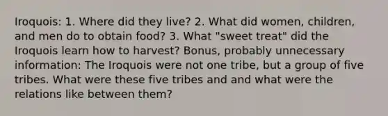 Iroquois: 1. Where did they live? 2. What did women, children, and men do to obtain food? 3. What "sweet treat" did the Iroquois learn how to harvest? Bonus, probably unnecessary information: The Iroquois were not one tribe, but a group of five tribes. What were these five tribes and and what were the relations like between them?