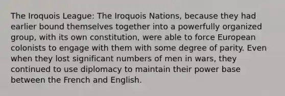 The Iroquois League: The Iroquois Nations, because they had earlier bound themselves together into a powerfully organized group, with its own constitution, were able to force European colonists to engage with them with some degree of parity. Even when they lost significant numbers of men in wars, they continued to use diplomacy to maintain their power base between the French and English.