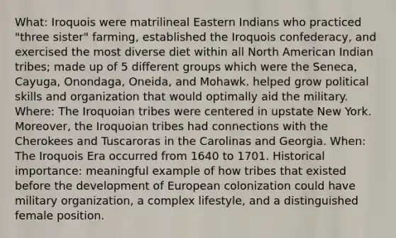 What: Iroquois were matrilineal Eastern Indians who practiced "three sister" farming, established the Iroquois confederacy, and exercised the most diverse diet within all North American Indian tribes; made up of 5 different groups which were the Seneca, Cayuga, Onondaga, Oneida, and Mohawk. helped grow political skills and organization that would optimally aid the military. Where: The Iroquoian tribes were centered in upstate New York. Moreover, the Iroquoian tribes had connections with the Cherokees and Tuscaroras in the Carolinas and Georgia. When: The Iroquois Era occurred from 1640 to 1701. Historical importance: meaningful example of how tribes that existed before the development of European colonization could have military organization, a complex lifestyle, and a distinguished female position.