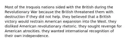 Most of the Iroquois nations sided with the British during the Revolutionary War because the British threatened them with destruction if they did not help. they believed that a British victory would restrain American expansion into the West. they disliked American revolutionary rhetoric. they sought revenge for American atrocities. they wanted international recognition of their own independence.