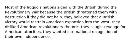 Most of the Iroquois nations sided with the British during the Revolutionary War because the British threatened them with destruction if they did not help. they believed that a British victory would restrain American expansion into the West. they disliked American revolutionary rhetoric. they sought revenge for American atrocities. they wanted international recognition of their own independence.