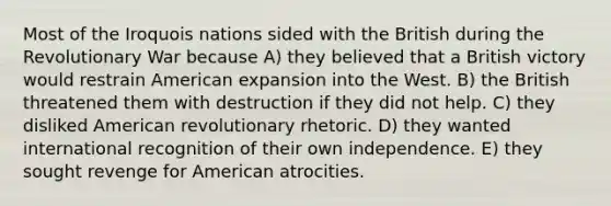 Most of the Iroquois nations sided with the British during the Revolutionary War because A) they believed that a British victory would restrain American expansion into the West. B) the British threatened them with destruction if they did not help. C) they disliked American revolutionary rhetoric. D) they wanted international recognition of their own independence. E) they sought revenge for American atrocities.