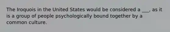 The Iroquois in the United States would be considered a ___, as it is a group of people psychologically bound together by a common culture.