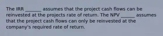 The IRR _______ assumes that the project cash flows can be reinvested at the projects rate of return. The NPV ______ assumes that the project cash flows can only be reinvested at the company's required rate of return.