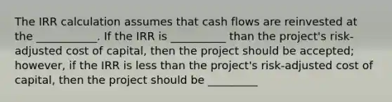 The IRR calculation assumes that cash flows are reinvested at the ___________. If the IRR is __________ than the project's risk-adjusted cost of capital, then the project should be accepted; however, if the IRR is less than the project's risk-adjusted cost of capital, then the project should be _________