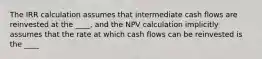 The IRR calculation assumes that intermediate cash flows are reinvested at the ____, and the NPV calculation implicitly assumes that the rate at which cash flows can be reinvested is the ____