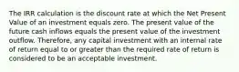 The IRR calculation is the discount rate at which the Net Present Value of an investment equals zero. The present value of the future cash inflows equals the present value of the investment outflow. Therefore, any capital investment with an internal rate of return equal to or greater than the required rate of return is considered to be an acceptable investment.