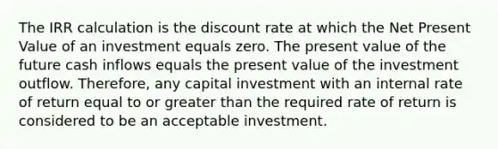 The IRR calculation is the discount rate at which the Net Present Value of an investment equals zero. The present value of the future cash inflows equals the present value of the investment outflow. Therefore, any capital investment with an internal rate of return equal to or greater than the required rate of return is considered to be an acceptable investment.