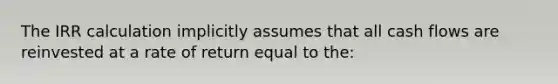 The IRR calculation implicitly assumes that all cash flows are reinvested at a rate of return equal to the: