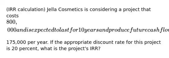 ​(IRR calculation) Jella Cosmetics is considering a project that costs ​800,000 and is expected to last for 10 years and produce future cash flows of ​175,000 per year. If the appropriate discount rate for this project is 20 ​percent, what is the​ project's IRR?