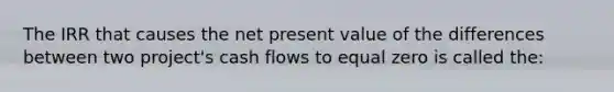 The IRR that causes the net present value of the differences between two project's cash flows to equal zero is called the: