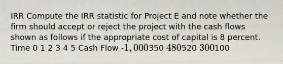 IRR Compute the IRR statistic for Project E and note whether the firm should accept or reject the project with the cash flows shown as follows if the appropriate cost of capital is 8 percent. Time 0 1 2 3 4 5 Cash Flow -1,000350 480520 300100