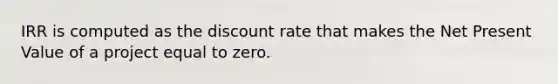 IRR is computed as the discount rate that makes the Net Present Value of a project equal to zero.