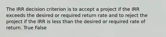 The IRR decision criterion is to accept a project if the IRR exceeds the desired or required return rate and to reject the project if the IRR is less than the desired or required rate of return. True False