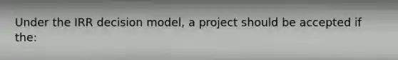 Under the IRR decision model, a project should be accepted if the: