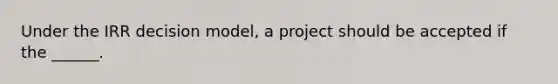 Under the IRR decision model, a project should be accepted if the ______.