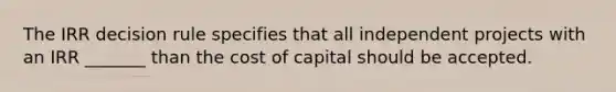 The IRR decision rule specifies that all independent projects with an IRR _______ than the cost of capital should be accepted.