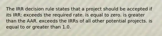 The IRR decision rule states that a project should be accepted if its IRR: exceeds the required rate. is equal to zero. is greater than the AAR. exceeds the IRRs of all other potential projects. is equal to or greater than 1.0.