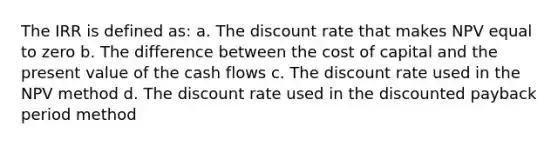 The IRR is defined as: a. The discount rate that makes NPV equal to zero b. The difference between the cost of capital and the present value of the cash flows c. The discount rate used in the NPV method d. The discount rate used in the discounted payback period method