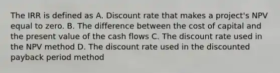 The IRR is defined as A. Discount rate that makes a project's NPV equal to zero. B. The difference between the cost of capital and the present value of the cash flows C. The discount rate used in the NPV method D. The discount rate used in the discounted payback period method