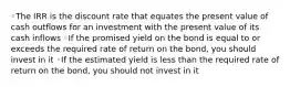 ◦The IRR is the discount rate that equates the present value of cash outflows for an investment with the present value of its cash inflows ◦If the promised yield on the bond is equal to or exceeds the required rate of return on the bond, you should invest in it ◦If the estimated yield is less than the required rate of return on the bond, you should not invest in it