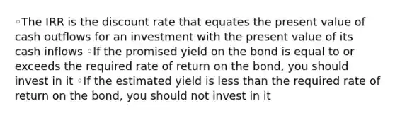 ◦The IRR is the discount rate that equates the present value of cash outflows for an investment with the present value of its cash inflows ◦If the promised yield on the bond is equal to or exceeds the required rate of return on the bond, you should invest in it ◦If the estimated yield is less than the required rate of return on the bond, you should not invest in it