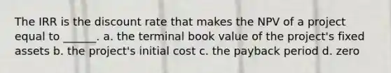 The IRR is the discount rate that makes the NPV of a project equal to ______. a. the terminal book value of the project's fixed assets b. the project's initial cost c. the payback period d. zero