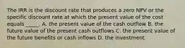 The IRR is the discount rate that produces a zero NPV or the specific discount rate at which the present value of the cost equals _____. A. the present value of the cash outflow B. the future value of the present cash outflows C. the present value of the future benefits or cash inflows D. the investment