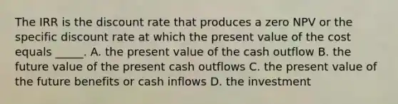 The IRR is the discount rate that produces a zero NPV or the specific discount rate at which the present value of the cost equals _____. A. the present value of the cash outflow B. the future value of the present cash outflows C. the present value of the future benefits or cash inflows D. the investment