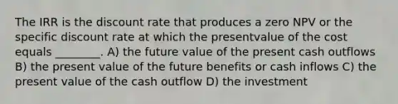 The IRR is the discount rate that produces a zero NPV or the specific discount rate at which the presentvalue of the cost equals ________. A) the future value of the present cash outflows B) the present value of the future benefits or cash inflows C) the present value of the cash outflow D) the investment