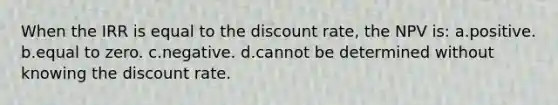 When the IRR is equal to the discount rate, the NPV is: a.positive. b.equal to zero. c.negative. d.cannot be determined without knowing the discount rate.