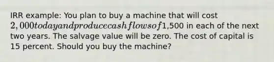 IRR example: You plan to buy a machine that will cost 2,000 today and produce cash flows of1,500 in each of the next two years. The salvage value will be zero. The cost of capital is 15 percent. Should you buy the machine?