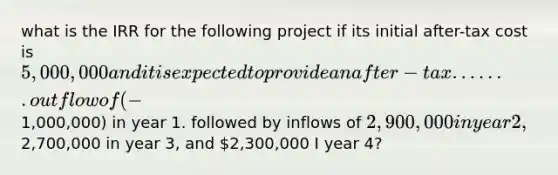 what is the IRR for the following project if its initial after-tax cost is 5,000,000 and it is expected to provide an after-tax ....... outflow of (-1,000,000) in year 1. followed by inflows of 2,900,000 in year 2,2,700,000 in year 3, and 2,300,000 I year 4?