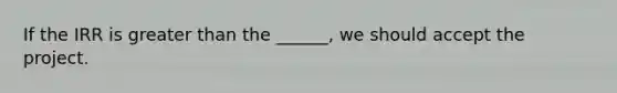 If the IRR is greater than the ______, we should accept the project.