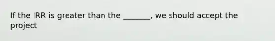 If the IRR is greater than the _______, we should accept the project