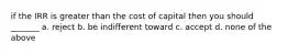 if the IRR is greater than the cost of capital then you should _______ a. reject b. be indifferent toward c. accept d. none of the above