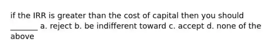 if the IRR is greater than the cost of capital then you should _______ a. reject b. be indifferent toward c. accept d. none of the above